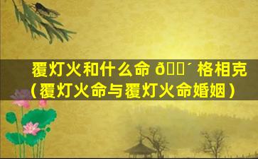 覆灯火和什么命 🌴 格相克（覆灯火命与覆灯火命婚姻）